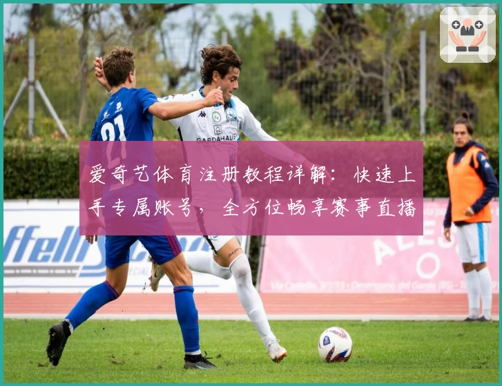 爱奇艺体育注册教程详解：快速上手专属账号，全方位畅享赛事直播