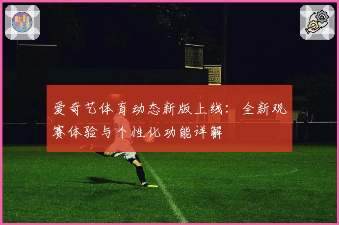 爱奇艺体育动态新版上线：全新观赛体验与个性化功能详解