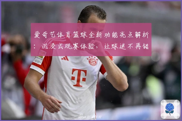 爱奇艺体育篮球全新功能亮点解析：沉浸式观赛体验，让球迷不再错过每一个精彩瞬间