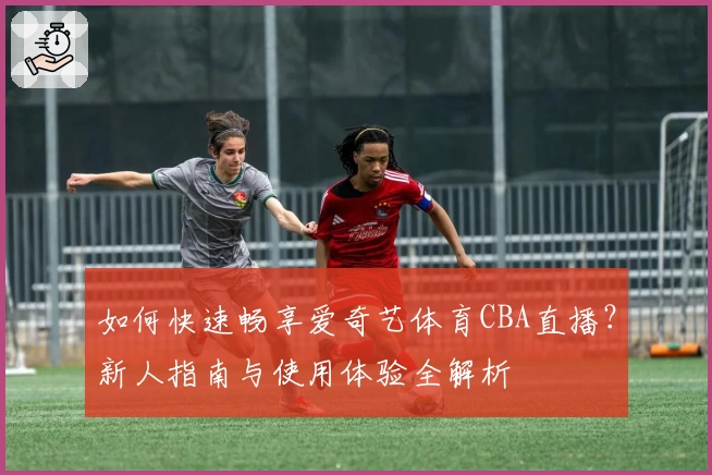 如何快速畅享爱奇艺体育CBA直播?新人指南与使用体验全解析
