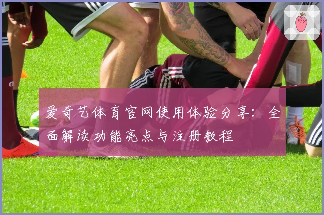 爱奇艺体育官网使用体验分享：全面解读功能亮点与注册教程