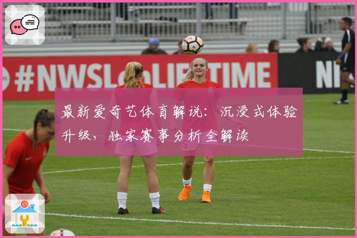 最新爱奇艺体育解说：沉浸式体验升级，独家赛事分析全解读