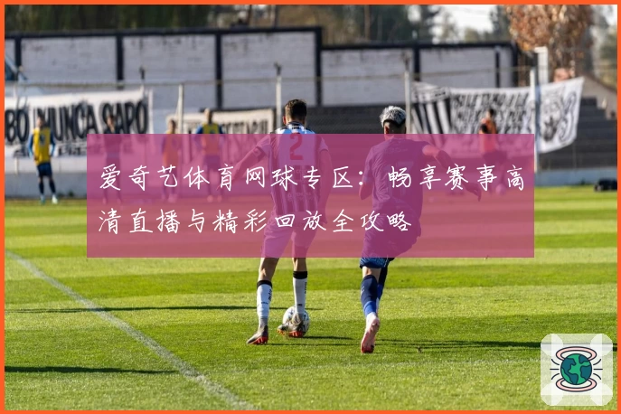 爱奇艺体育网球专区：畅享赛事高清直播与精彩回放全攻略