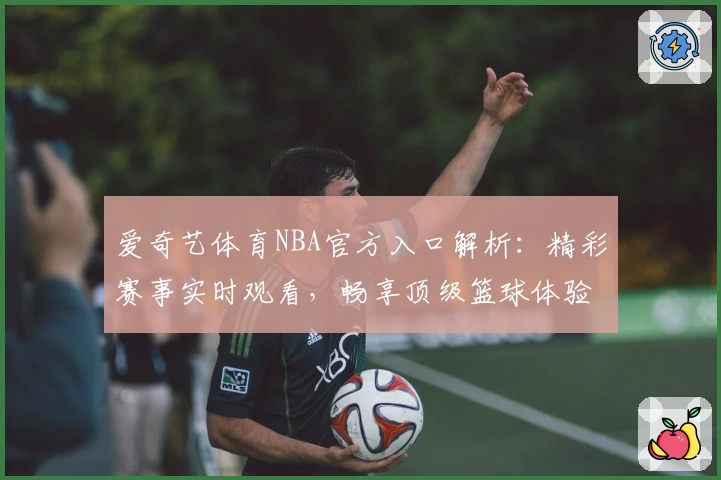 爱奇艺体育NBA官方入口解析：精彩赛事实时观看，畅享顶级篮球体验