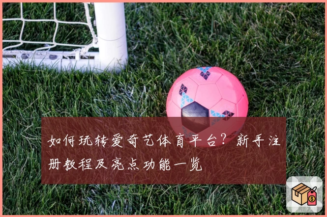 如何玩转爱奇艺体育平台？新手注册教程及亮点功能一览