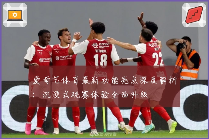 爱奇艺体育最新功能亮点深度解析：沉浸式观赛体验全面升级
