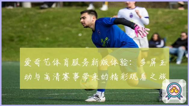 爱奇艺体育服务新版体验：多屏互动与高清赛事带来的精彩观看之旅