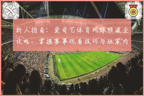 新人指南：爱奇艺体育网球频道全攻略，掌握赛事观看技巧与独家内容解析