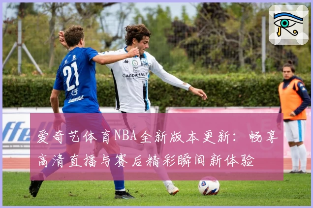 爱奇艺体育NBA全新版本更新：畅享高清直播与赛后精彩瞬间新体验