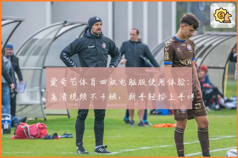 爱奇艺体育回放电脑版使用体验：高清视频不卡顿，新手轻松上手详细指南