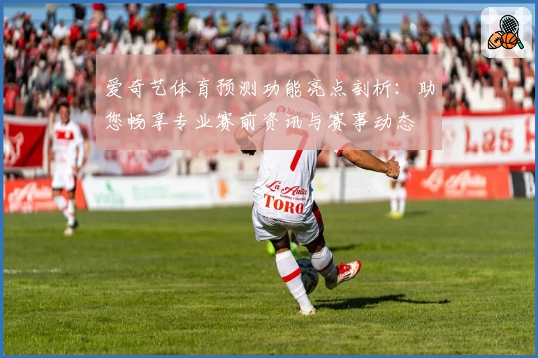 爱奇艺体育预测功能亮点剖析：助您畅享专业赛前资讯与赛事动态