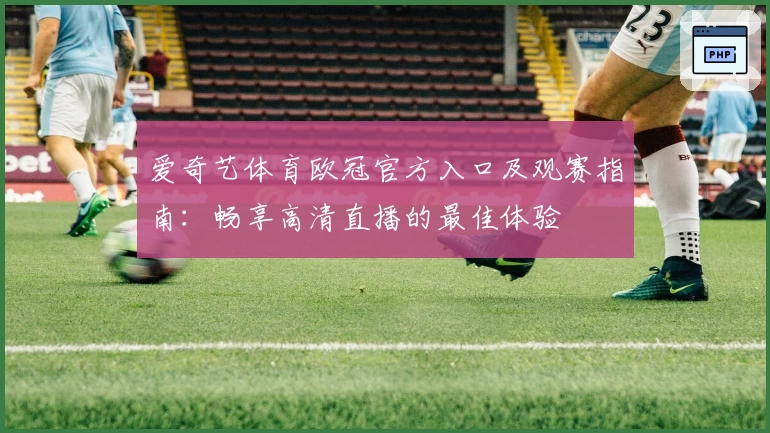 爱奇艺体育欧冠官方入口及观赛指南：畅享高清直播的最佳体验