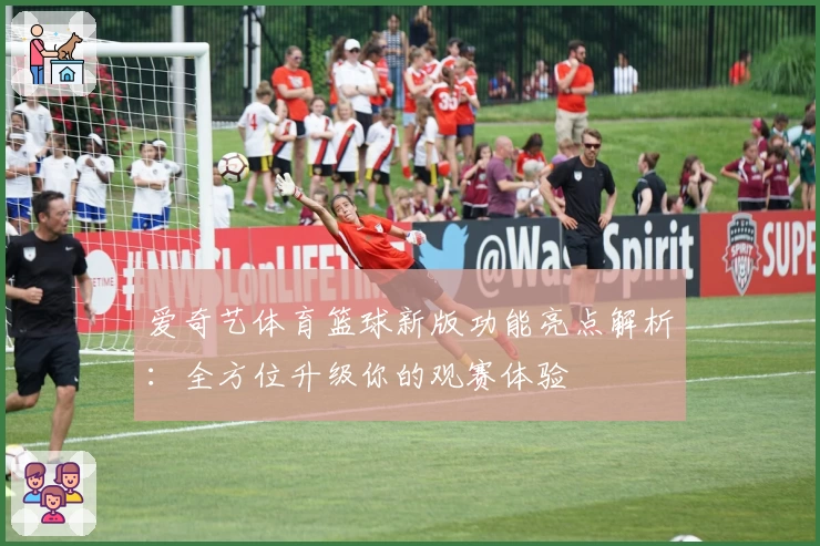 爱奇艺体育篮球新版功能亮点解析：全方位升级你的观赛体验