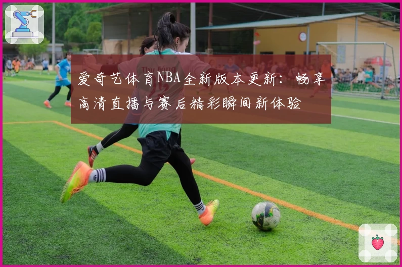 爱奇艺体育NBA全新版本更新：畅享高清直播与赛后精彩瞬间新体验