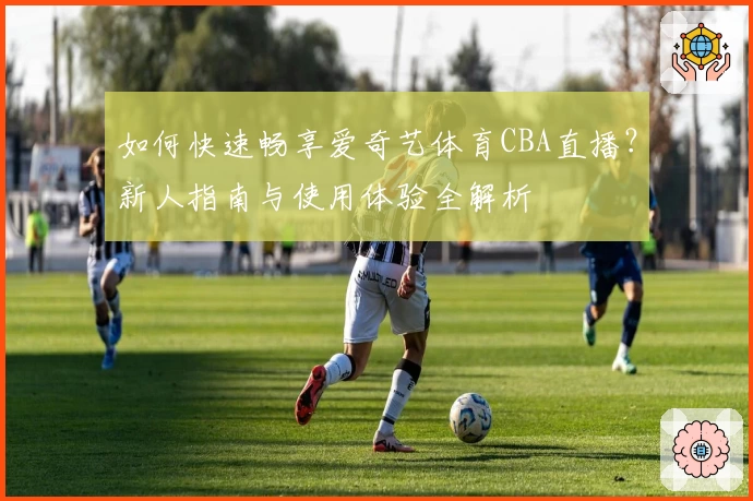如何快速畅享爱奇艺体育CBA直播?新人指南与使用体验全解析