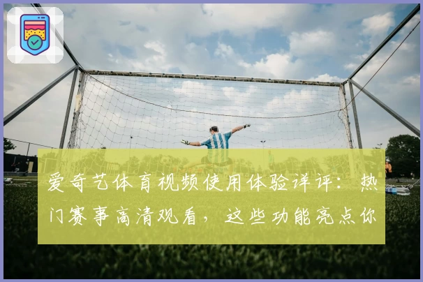 爱奇艺体育视频使用体验详评:热门赛事高清观看,这些功能亮点你一定要知道
