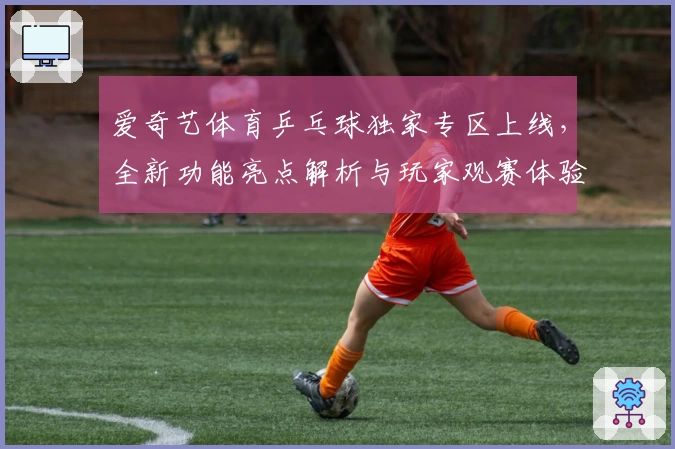 爱奇艺体育乒乓球独家专区上线，全新功能亮点解析与玩家观赛体验全揭秘